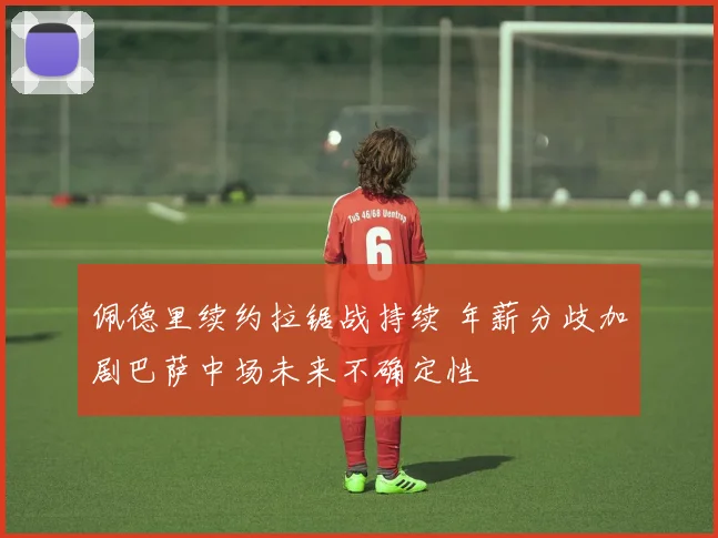 佩德里续约拉锯战持续 年薪分歧加剧巴萨中场未来不确定性