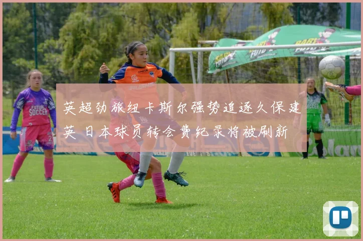 英超劲旅纽卡斯尔强势追逐久保建英 日本球员转会费纪录将被刷新