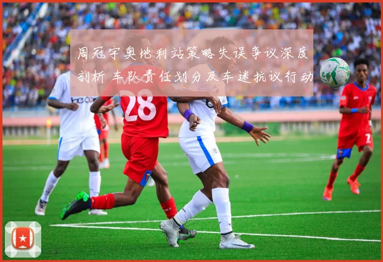 周冠宇奥地利站策略失误争议深度剖析 车队责任划分及车迷抗议行动