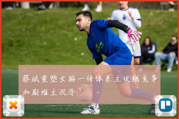 蔡斌重塑女排一传体系主攻线竞争加剧谁主沉浮