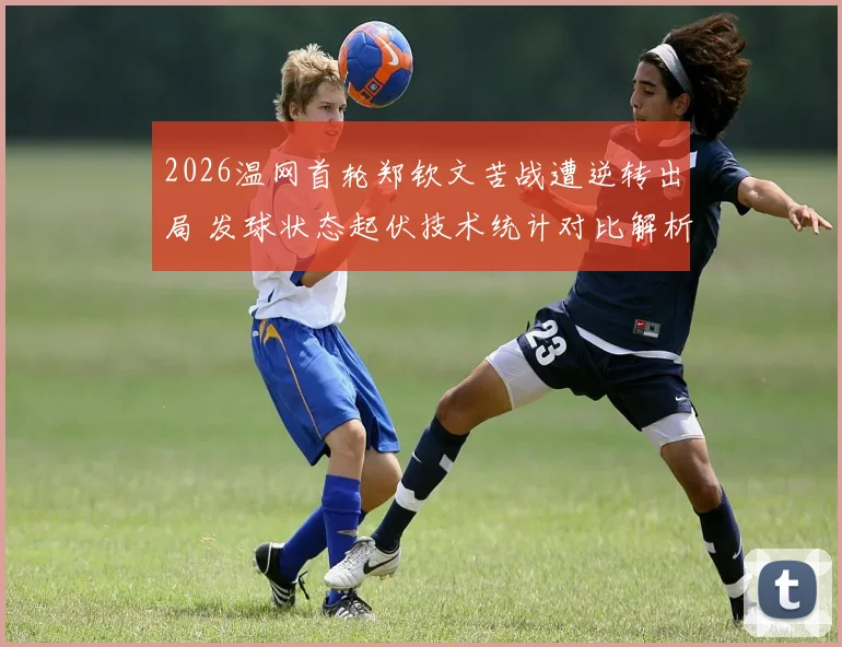 2026温网首轮郑钦文苦战遭逆转出局 发球状态起伏技术统计对比解析