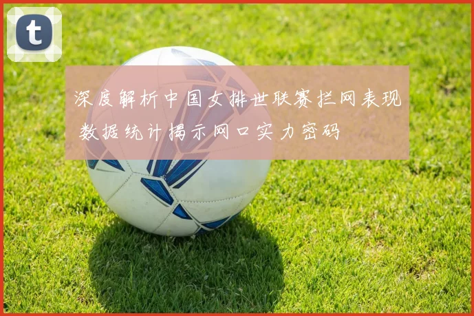 深度解析中国女排世联赛拦网表现 数据统计揭示网口实力密码