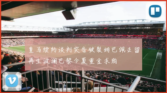 皇马续约谈判突告破裂姆巴佩去留再生波澜巴黎今夏重金求购