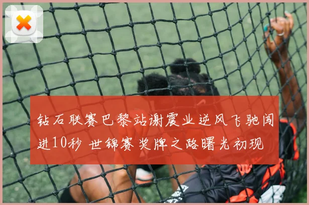 钻石联赛巴黎站谢震业逆风飞驰闯进10秒 世锦赛奖牌之路曙光初现