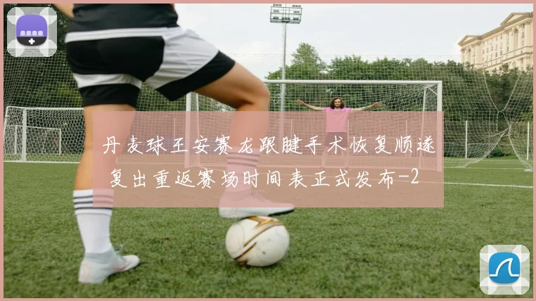 丹麦球王安赛龙跟腱手术恢复顺遂 复出重返赛场时间表正式发布