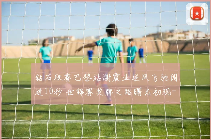 钻石联赛巴黎站谢震业逆风飞驰闯进10秒 世锦赛奖牌之路曙光初现