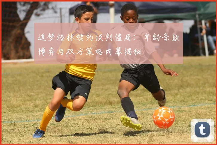 追梦格林续约谈判僵局：年龄条款博弈与双方策略内幕揭秘