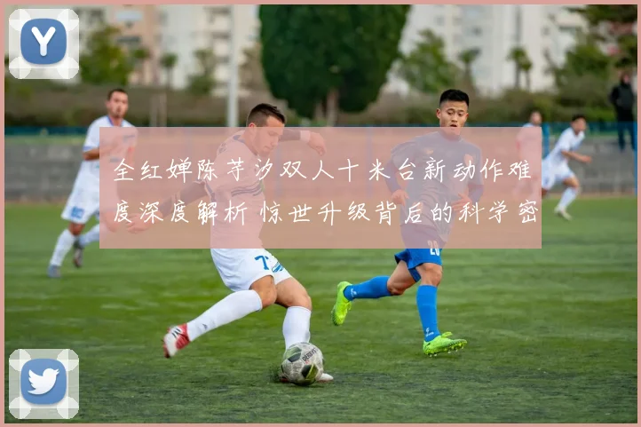 全红婵陈芋汐双人十米台新动作难度深度解析 惊世升级背后的科学密码