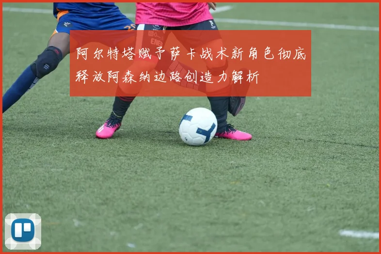 阿尔特塔赋予萨卡战术新角色彻底释放阿森纳边路创造力解析