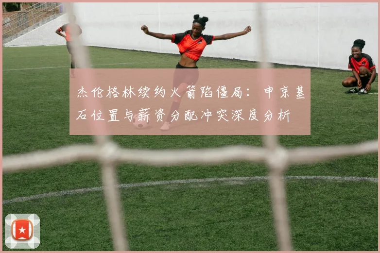 杰伦格林续约火箭陷僵局：申京基石位置与薪资分配冲突深度分析