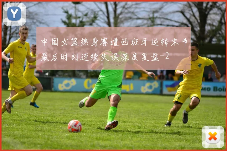 中国女篮热身赛遭西班牙逆转末节最后时刻连续失误深度复盘
