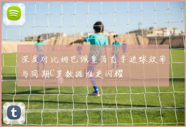 深度对比姆巴佩皇马首季进球效率与同期C罗数据谁更闪耀