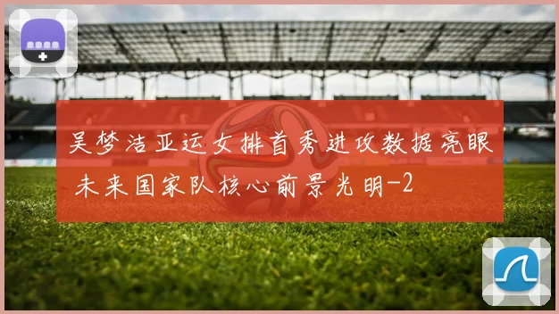 吴梦洁亚运女排首秀进攻数据亮眼 未来国家队核心前景光明
