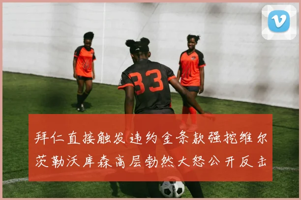 拜仁直接触发违约金条款强挖维尔茨勒沃库森高层勃然大怒公开反击