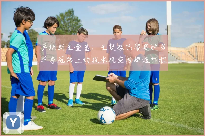 乒坛新王登基：王楚钦巴黎奥运男单夺冠路上的技术蜕变与辉煌征程
