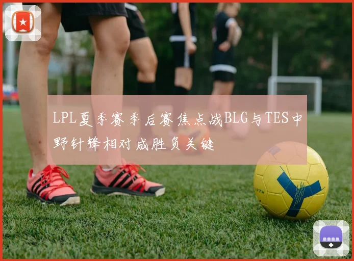 LPL夏季赛季后赛焦点战BLG与TES中野针锋相对成胜负关键