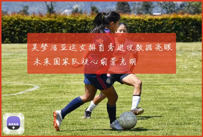 吴梦洁亚运女排首秀进攻数据亮眼 未来国家队核心前景光明