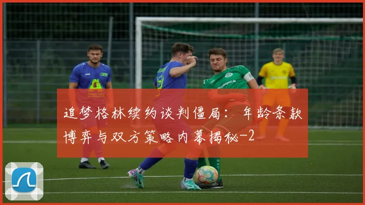 追梦格林续约谈判僵局：年龄条款博弈与双方策略内幕揭秘