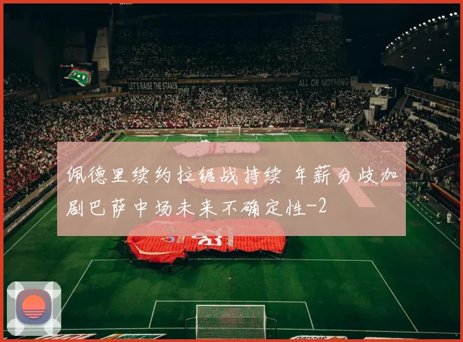 佩德里续约拉锯战持续 年薪分歧加剧巴萨中场未来不确定性