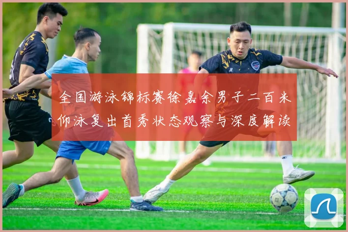 全国游泳锦标赛徐嘉余男子二百米仰泳复出首秀状态观察与深度解读